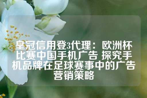 皇冠信用登3代理：欧洲杯比赛中国手机广告 探究手机品牌在足球赛事中的广告营销策略