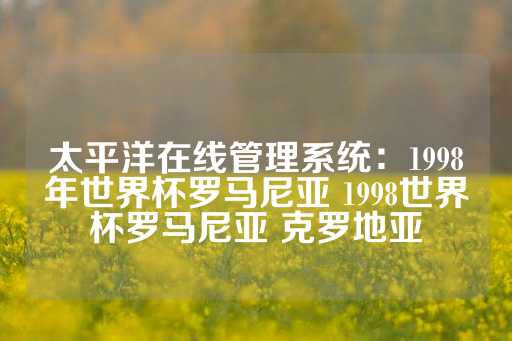 太平洋在线管理系统：1998年世界杯罗马尼亚 1998世界杯罗马尼亚 克罗地亚