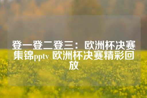 登一登二登三：欧洲杯决赛集锦pptv 欧洲杯决赛精彩回放