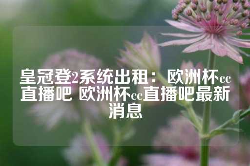 皇冠登2系统出租：欧洲杯cc直播吧 欧洲杯cc直播吧最新消息