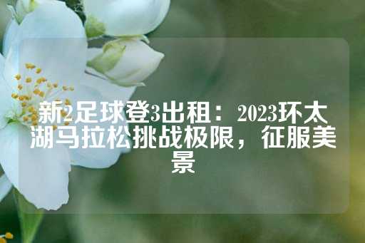 新2足球登3出租：2023环太湖马拉松挑战极限，征服美景