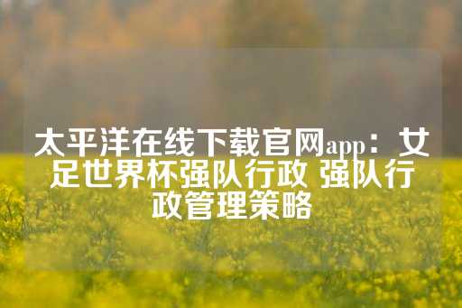 太平洋在线下载官网app：女足世界杯强队行政 强队行政管理策略-第1张图片-皇冠信用盘出租