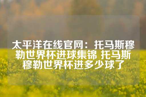 太平洋在线官网：托马斯穆勒世界杯进球集锦 托马斯穆勒世界杯进多少球了-第1张图片-皇冠信用盘出租