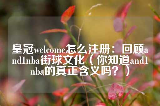 皇冠welcome怎么注册：回顾and1nba街球文化（你知道and1nba的真正含义吗？）-第1张图片-皇冠信用盘出租