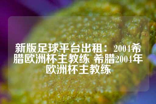 新版足球平台出租：2004希腊欧洲杯主教练 希腊2004年欧洲杯主教练-第1张图片-皇冠信用盘出租