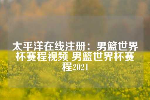 太平洋在线注册：男篮世界杯赛程视频 男篮世界杯赛程2021-第1张图片-皇冠信用盘出租