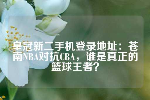 皇冠新二手机登录地址：苍南NBA对抗CBA，谁是真正的篮球王者？