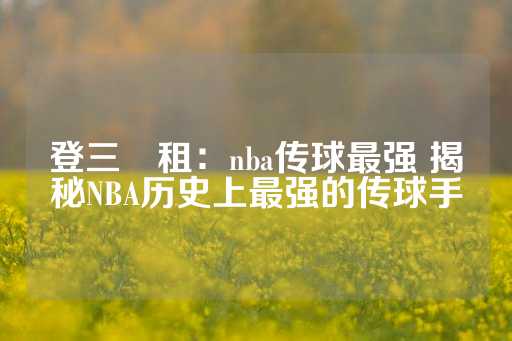 登三岀租：nba传球最强 揭秘NBA历史上最强的传球手-第1张图片-皇冠信用盘出租