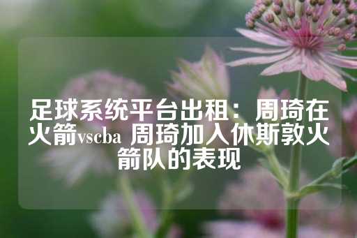 足球系统平台出租：周琦在火箭vscba 周琦加入休斯敦火箭队的表现