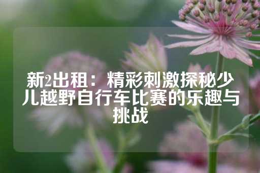 新2出租：精彩刺激探秘少儿越野自行车比赛的乐趣与挑战