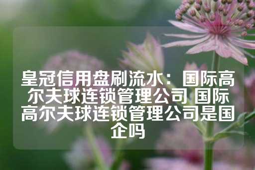 皇冠信用盘刷流水：国际高尔夫球连锁管理公司 国际高尔夫球连锁管理公司是国企吗