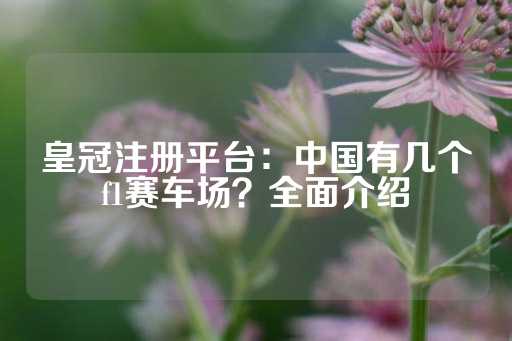 皇冠注册平台：中国有几个f1赛车场？全面介绍-第1张图片-皇冠信用盘出租