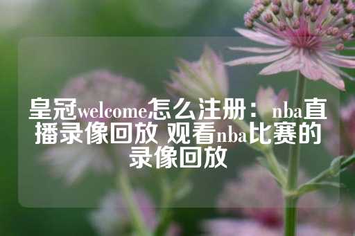 皇冠welcome怎么注册：nba直播录像回放 观看nba比赛的录像回放-第1张图片-皇冠信用盘出租