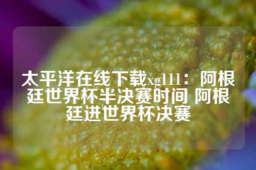 太平洋在线下载xg111：阿根廷世界杯半决赛时间 阿根廷进世界杯决赛-第1张图片-皇冠信用盘出租