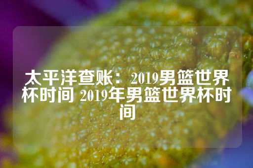 太平洋查账：2019男篮世界杯时间 2019年男篮世界杯时间