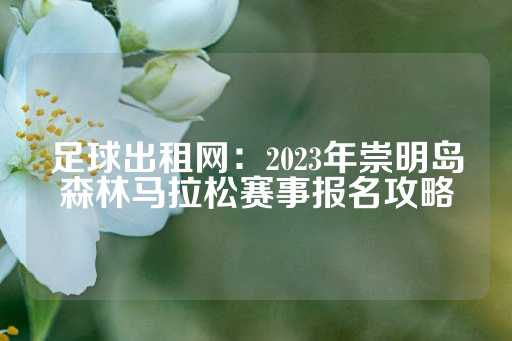 足球出租网：2023年崇明岛森林马拉松赛事报名攻略-第1张图片-皇冠信用盘出租