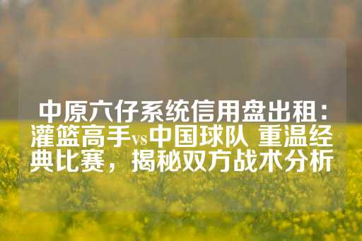 中原六仔系统信用盘出租：灌篮高手vs中国球队 重温经典比赛，揭秘双方战术分析