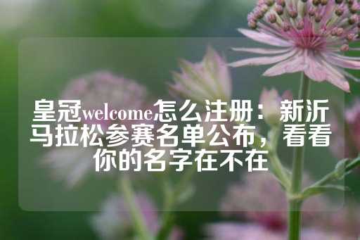 皇冠welcome怎么注册：新沂马拉松参赛名单公布，看看你的名字在不在