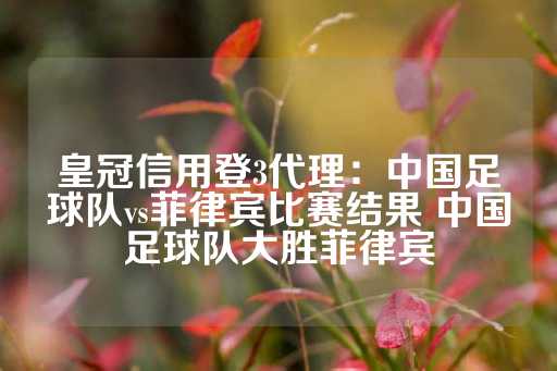 皇冠信用登3代理：中国足球队vs菲律宾比赛结果 中国足球队大胜菲律宾-第1张图片-皇冠信用盘出租