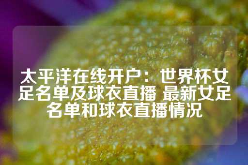 太平洋在线开户：世界杯女足名单及球衣直播 最新女足名单和球衣直播情况