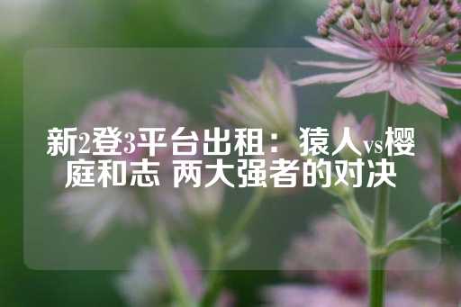 新2登3平台出租：猿人vs樱庭和志 两大强者的对决-第1张图片-皇冠信用盘出租