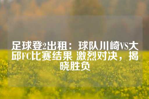 足球登2出租：球队川崎VS大邱FC比赛结果 激烈对决，揭晓胜负-第1张图片-皇冠信用盘出租