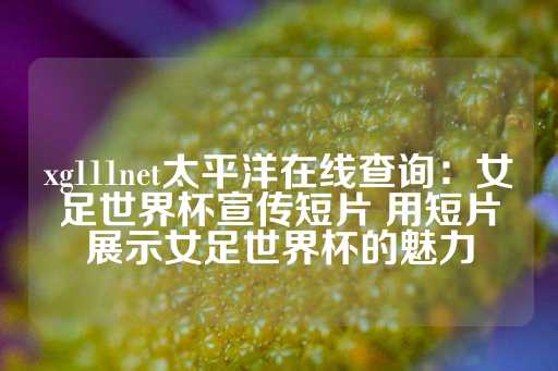 xg111net太平洋在线查询：女足世界杯宣传短片 用短片展示女足世界杯的魅力-第1张图片-皇冠信用盘出租