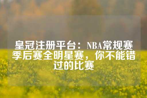 皇冠注册平台：NBA常规赛季后赛全明星赛，你不能错过的比赛