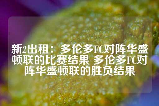 新2出租：多伦多FC对阵华盛顿联的比赛结果 多伦多FC对阵华盛顿联的胜负结果-第1张图片-皇冠信用盘出租