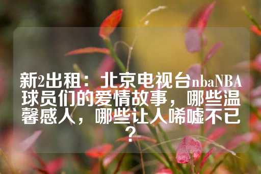 新2出租：北京电视台nbaNBA球员们的爱情故事，哪些温馨感人，哪些让人唏嘘不已？-第1张图片-皇冠信用盘出租