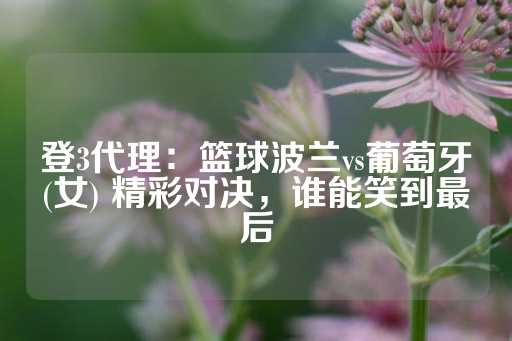 登3代理：篮球波兰vs葡萄牙(女) 精彩对决，谁能笑到最后