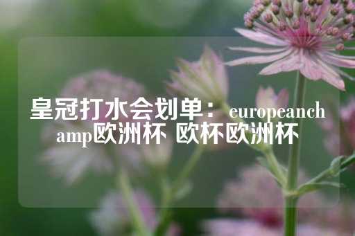 皇冠打水会划单：europeanchamp欧洲杯 欧杯欧洲杯