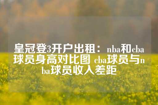 皇冠登3开户出租：nba和cba球员身高对比图 cba球员与nba球员收入差距