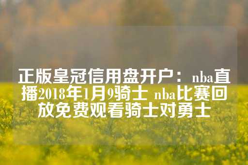 正版皇冠信用盘开户：nba直播2018年1月9骑士 nba比赛回放免费观看骑士对勇士