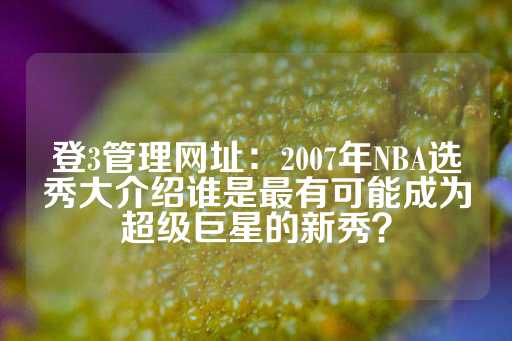 登3管理网址：2007年NBA选秀大介绍谁是最有可能成为超级巨星的新秀？-第1张图片-皇冠信用盘出租