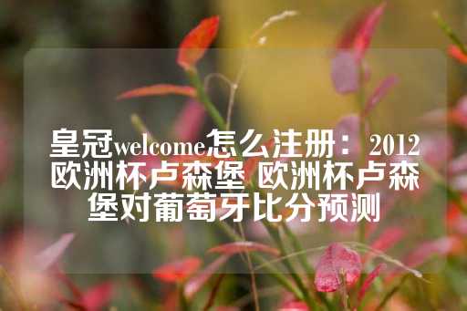 皇冠welcome怎么注册：2012欧洲杯卢森堡 欧洲杯卢森堡对葡萄牙比分预测-第1张图片-皇冠信用盘出租