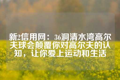 新2信用网：36洞清水湾高尔夫球会颠覆你对高尔夫的认知，让你爱上运动和生活