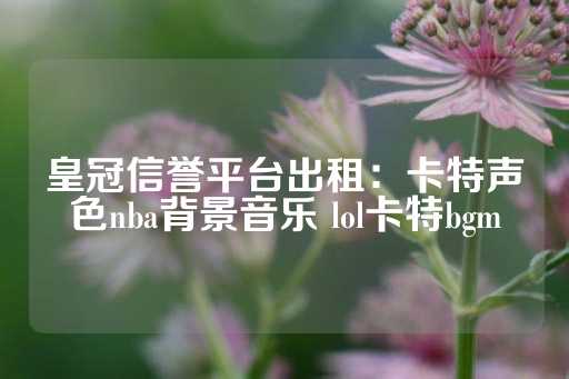 皇冠信誉平台出租：卡特声色nba背景音乐 lol卡特bgm