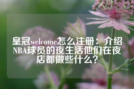 皇冠welcome怎么注册：介绍NBA球员的夜生活他们在夜店都做些什么？