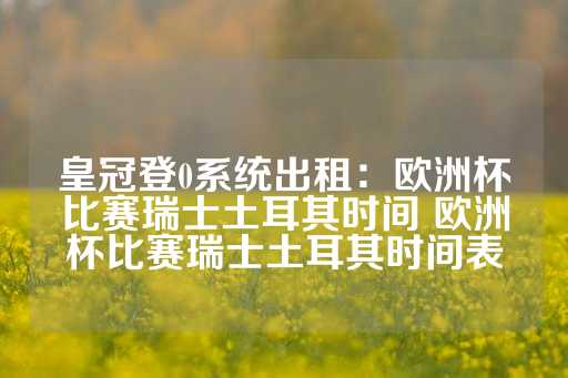 皇冠登0系统出租：欧洲杯比赛瑞士土耳其时间 欧洲杯比赛瑞士土耳其时间表