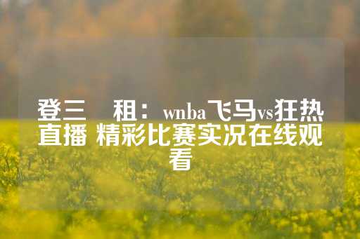 登三岀租：wnba飞马vs狂热直播 精彩比赛实况在线观看