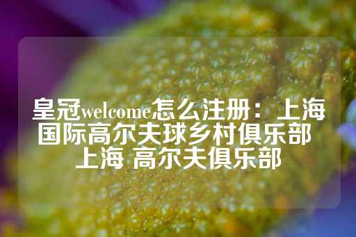 皇冠welcome怎么注册：上海国际高尔夫球乡村俱乐部 上海 高尔夫俱乐部-第1张图片-皇冠信用盘出租