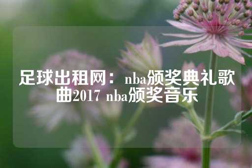 足球出租网：nba颁奖典礼歌曲2017 nba颁奖音乐