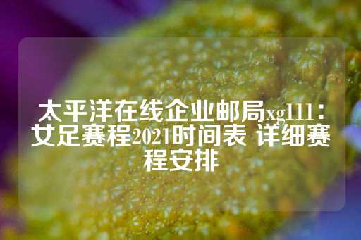 太平洋在线企业邮局xg111：女足赛程2021时间表 详细赛程安排-第1张图片-皇冠信用盘出租