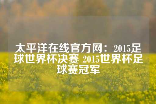 太平洋在线官方网：2015足球世界杯决赛 2015世界杯足球赛冠军-第1张图片-皇冠信用盘出租