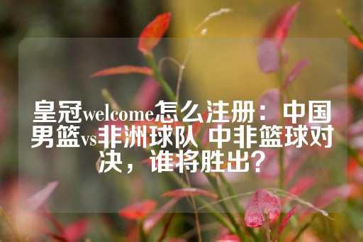 皇冠welcome怎么注册：中国男篮vs非洲球队 中非篮球对决，谁将胜出？-第1张图片-皇冠信用盘出租