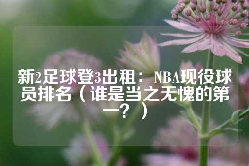 新2足球登3出租：NBA现役球员排名（谁是当之无愧的第一？）