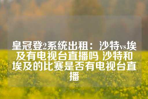 皇冠登2系统出租：沙特vs埃及有电视台直播吗 沙特和埃及的比赛是否有电视台直播