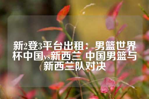 新2登3平台出租：男篮世界杯中国vs新西兰 中国男篮与新西兰队对决-第1张图片-皇冠信用盘出租