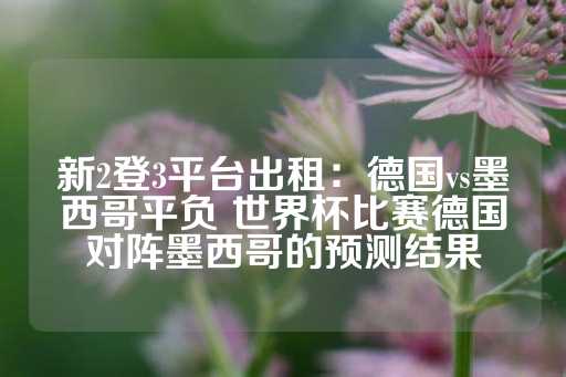 新2登3平台出租：德国vs墨西哥平负 世界杯比赛德国对阵墨西哥的预测结果